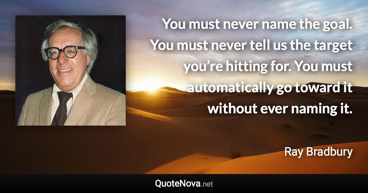 You must never name the goal. You must never tell us the target you’re hitting for. You must automatically go toward it without ever naming it. - Ray Bradbury quote