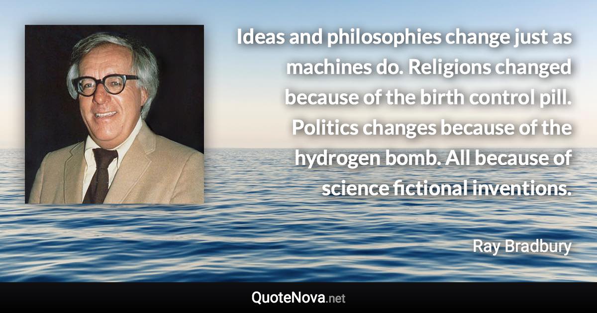 Ideas and philosophies change just as machines do. Religions changed because of the birth control pill. Politics changes because of the hydrogen bomb. All because of science fictional inventions. - Ray Bradbury quote