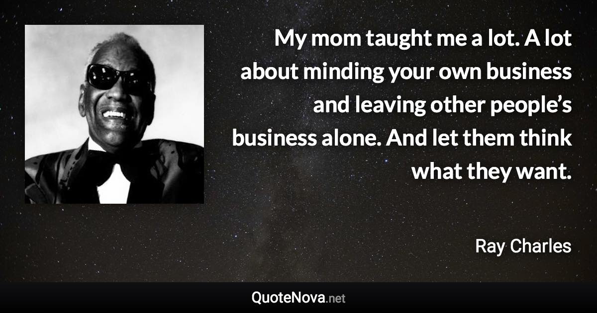 My mom taught me a lot. A lot about minding your own business and leaving other people’s business alone. And let them think what they want. - Ray Charles quote