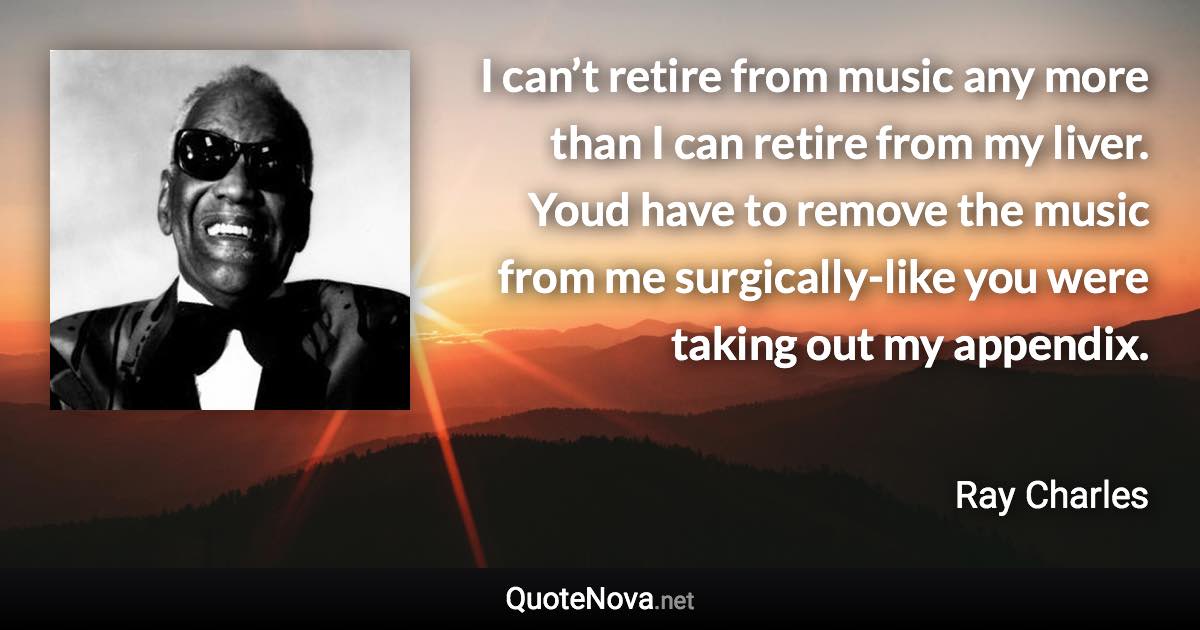 I can’t retire from music any more than I can retire from my liver. Youd have to remove the music from me surgically-like you were taking out my appendix. - Ray Charles quote