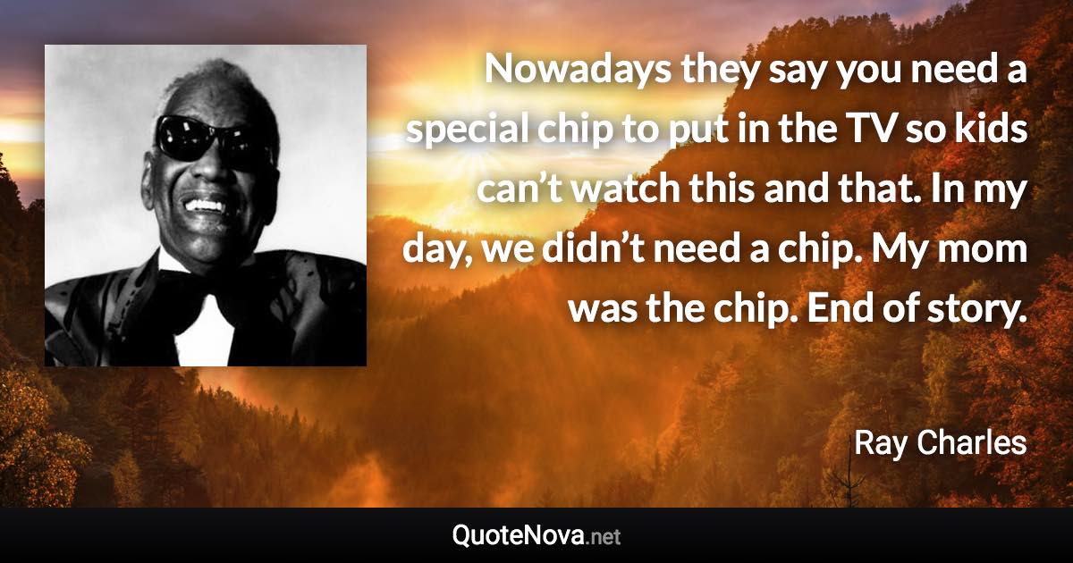 Nowadays they say you need a special chip to put in the TV so kids can’t watch this and that. In my day, we didn’t need a chip. My mom was the chip. End of story. - Ray Charles quote