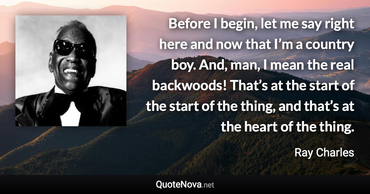 Before I begin, let me say right here and now that I’m a country boy. And, man, I mean the real backwoods! That’s at the start of the start of the thing, and that’s at the heart of the thing. - Ray Charles quote