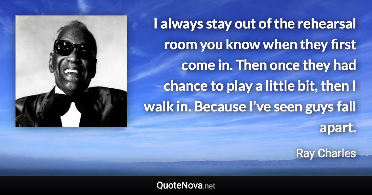 I always stay out of the rehearsal room you know when they first come in. Then once they had chance to play a little bit, then I walk in. Because I’ve seen guys fall apart. - Ray Charles quote