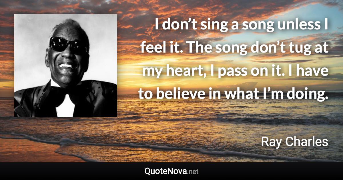 I don’t sing a song unless I feel it. The song don’t tug at my heart, I pass on it. I have to believe in what I’m doing. - Ray Charles quote