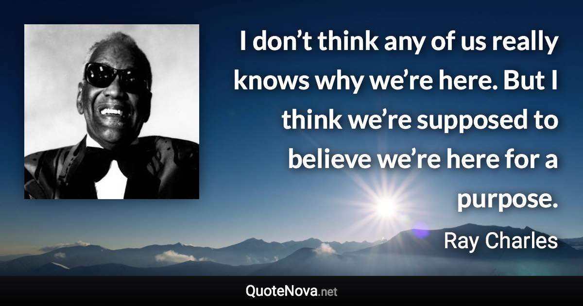 I don’t think any of us really knows why we’re here. But I think we’re supposed to believe we’re here for a purpose. - Ray Charles quote