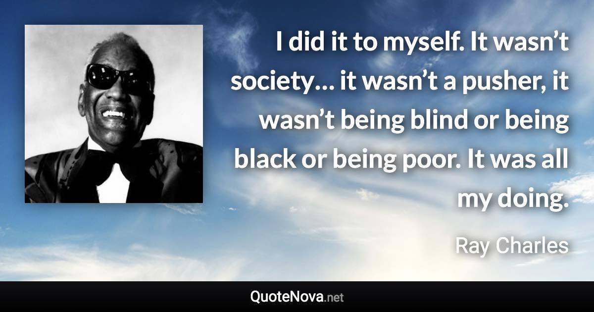 I did it to myself. It wasn’t society… it wasn’t a pusher, it wasn’t being blind or being black or being poor. It was all my doing. - Ray Charles quote