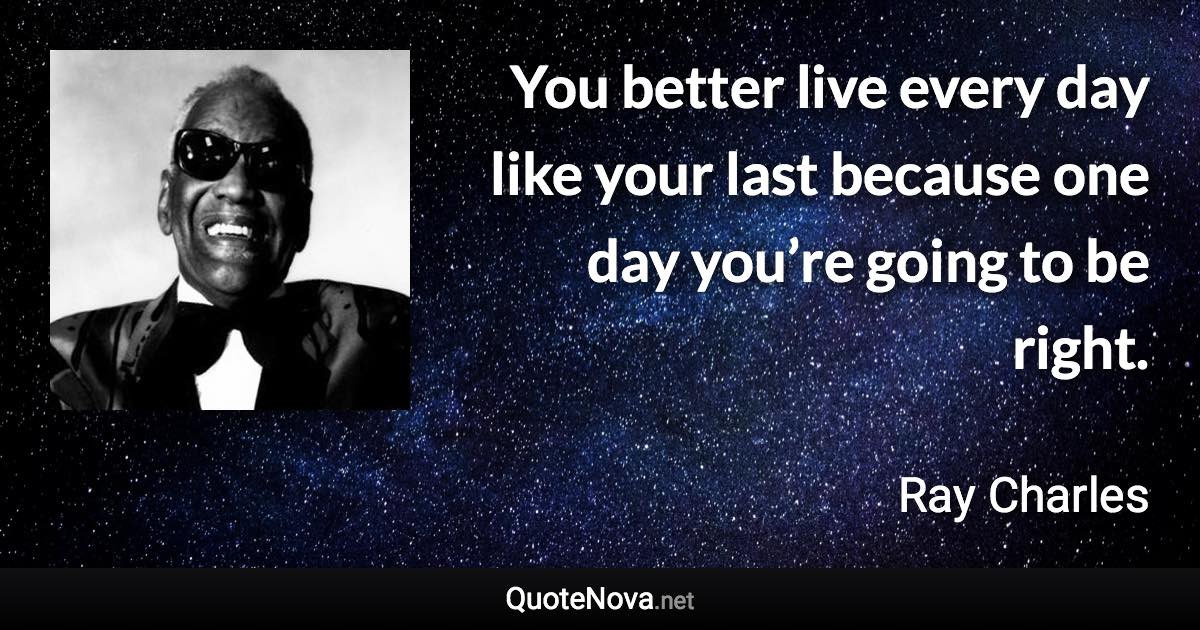 You better live every day like your last because one day you’re going to be right. - Ray Charles quote