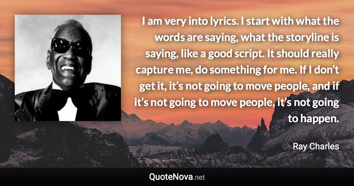 I am very into lyrics. I start with what the words are saying, what the storyline is saying, like a good script. It should really capture me, do something for me. If I don’t get it, it’s not going to move people, and if it’s not going to move people, it’s not going to happen. - Ray Charles quote