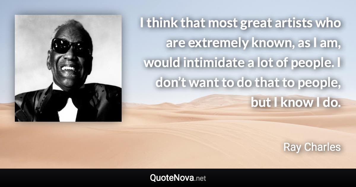 I think that most great artists who are extremely known, as I am, would intimidate a lot of people. I don’t want to do that to people, but I know I do. - Ray Charles quote