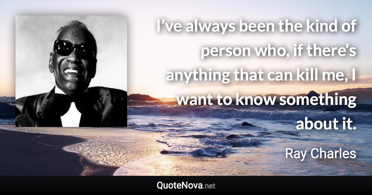 I’ve always been the kind of person who, if there’s anything that can kill me, I want to know something about it. - Ray Charles quote