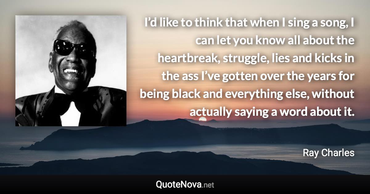 I’d like to think that when I sing a song, I can let you know all about the heartbreak, struggle, lies and kicks in the ass I’ve gotten over the years for being black and everything else, without actually saying a word about it. - Ray Charles quote