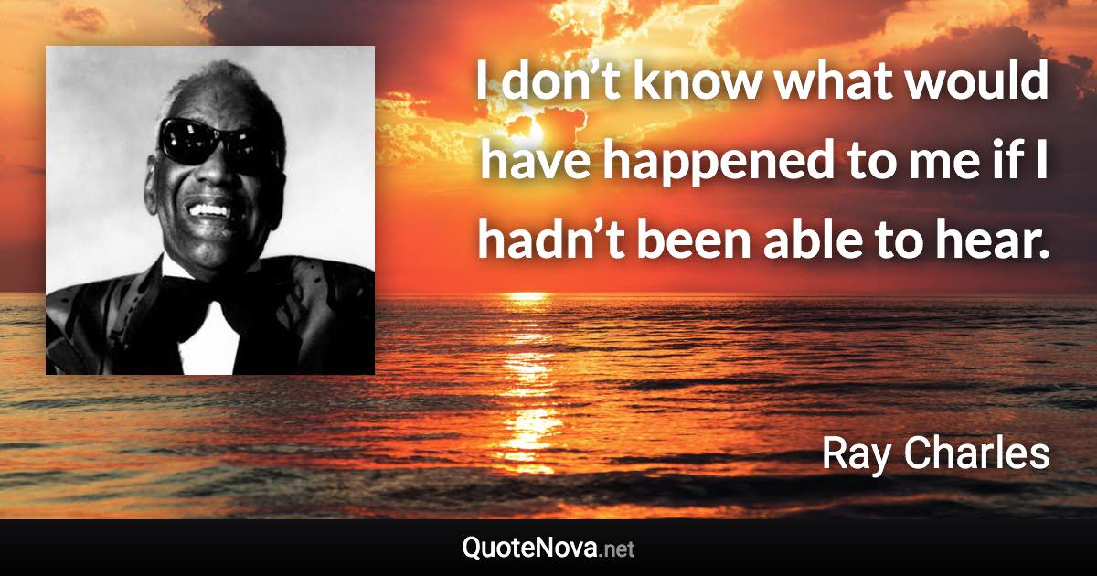 I don’t know what would have happened to me if I hadn’t been able to hear. - Ray Charles quote