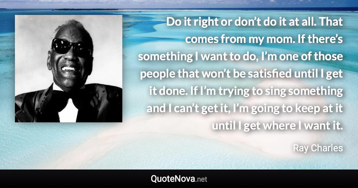 Do it right or don’t do it at all. That comes from my mom. If there’s something I want to do, I’m one of those people that won’t be satisfied until I get it done. If I’m trying to sing something and I can’t get it, I’m going to keep at it until I get where I want it. - Ray Charles quote
