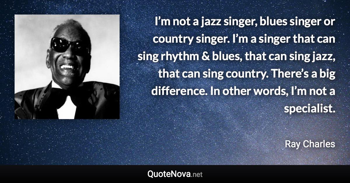 I’m not a jazz singer, blues singer or country singer. I’m a singer that can sing rhythm & blues, that can sing jazz, that can sing country. There’s a big difference. In other words, I’m not a specialist. - Ray Charles quote