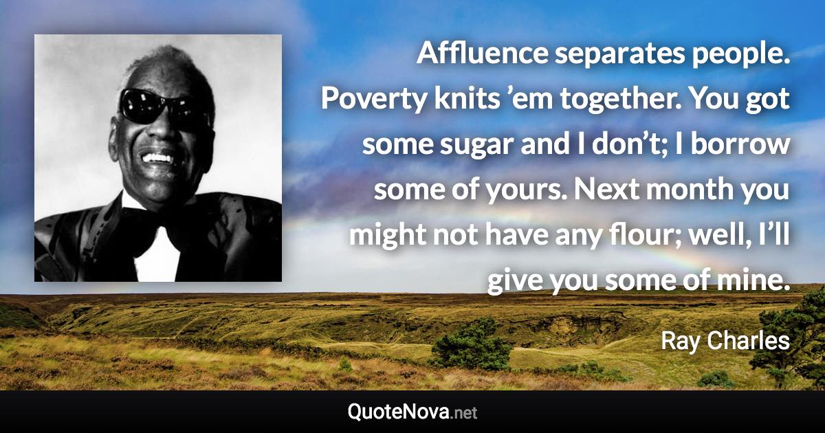 Affluence separates people. Poverty knits ’em together. You got some sugar and I don’t; I borrow some of yours. Next month you might not have any flour; well, I’ll give you some of mine. - Ray Charles quote
