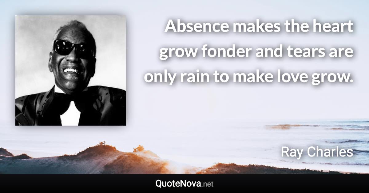 Absence makes the heart grow fonder and tears are only rain to make love grow. - Ray Charles quote