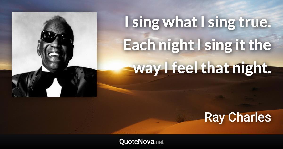 I sing what I sing true. Each night I sing it the way I feel that night. - Ray Charles quote