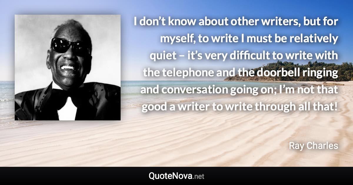 I don’t know about other writers, but for myself, to write I must be relatively quiet – it’s very difficult to write with the telephone and the doorbell ringing and conversation going on; I’m not that good a writer to write through all that! - Ray Charles quote