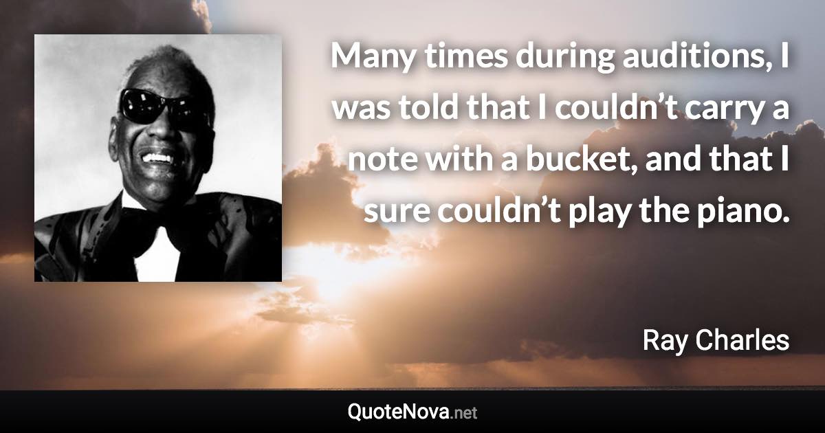 Many times during auditions, I was told that I couldn’t carry a note with a bucket, and that I sure couldn’t play the piano. - Ray Charles quote