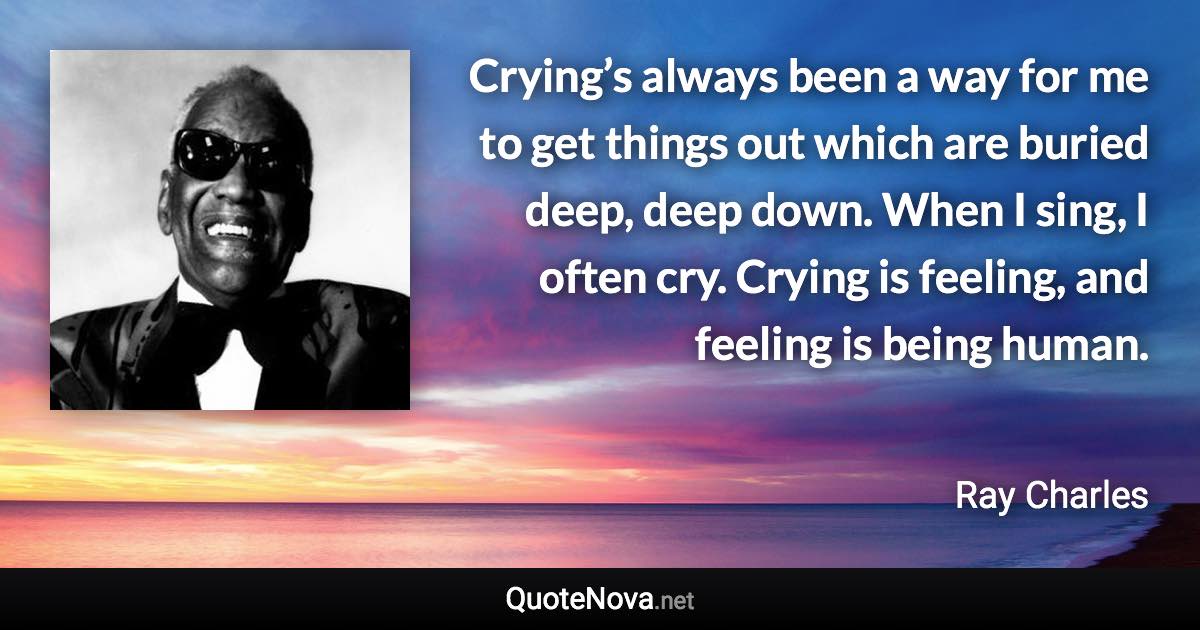 Crying’s always been a way for me to get things out which are buried deep, deep down. When I sing, I often cry. Crying is feeling, and feeling is being human. - Ray Charles quote