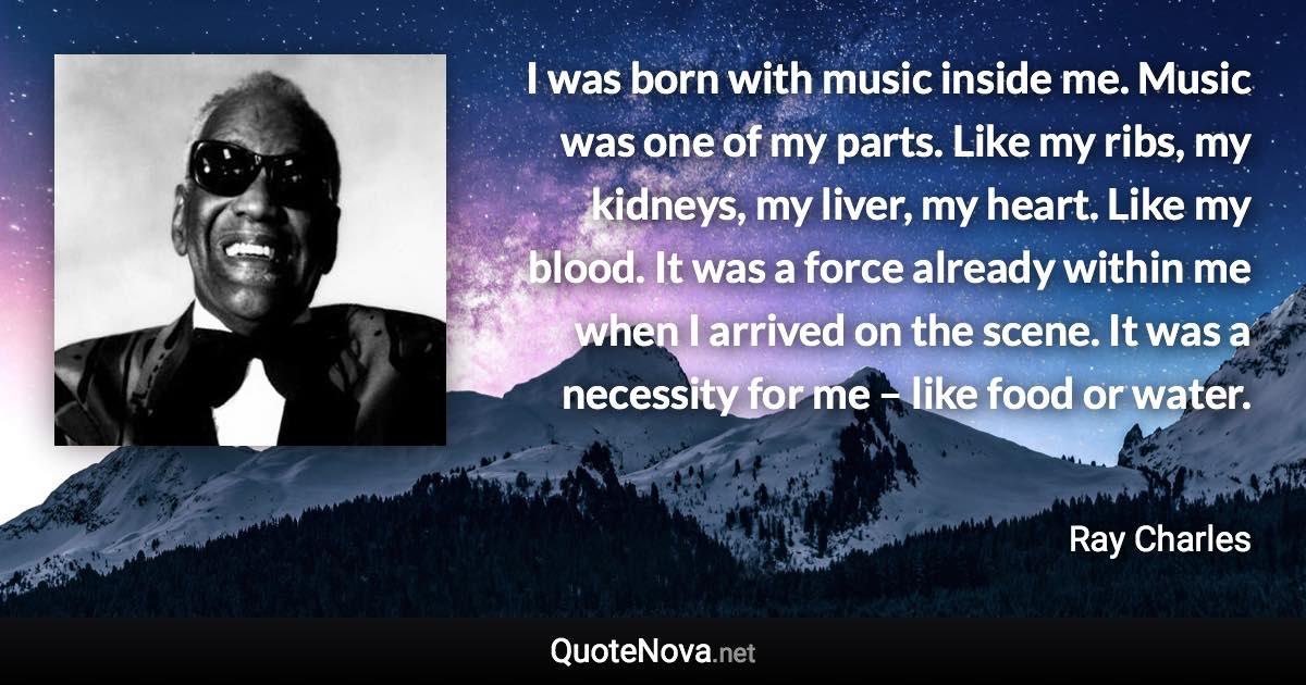 I was born with music inside me. Music was one of my parts. Like my ribs, my kidneys, my liver, my heart. Like my blood. It was a force already within me when I arrived on the scene. It was a necessity for me – like food or water. - Ray Charles quote