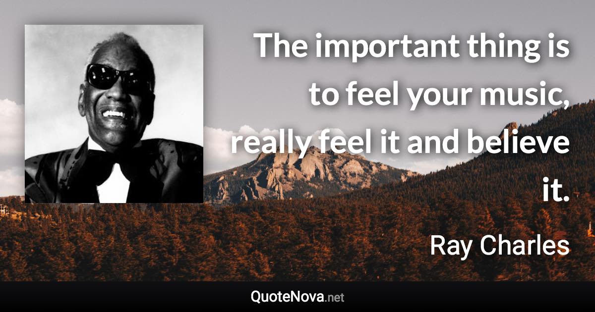 The important thing is to feel your music, really feel it and believe it. - Ray Charles quote