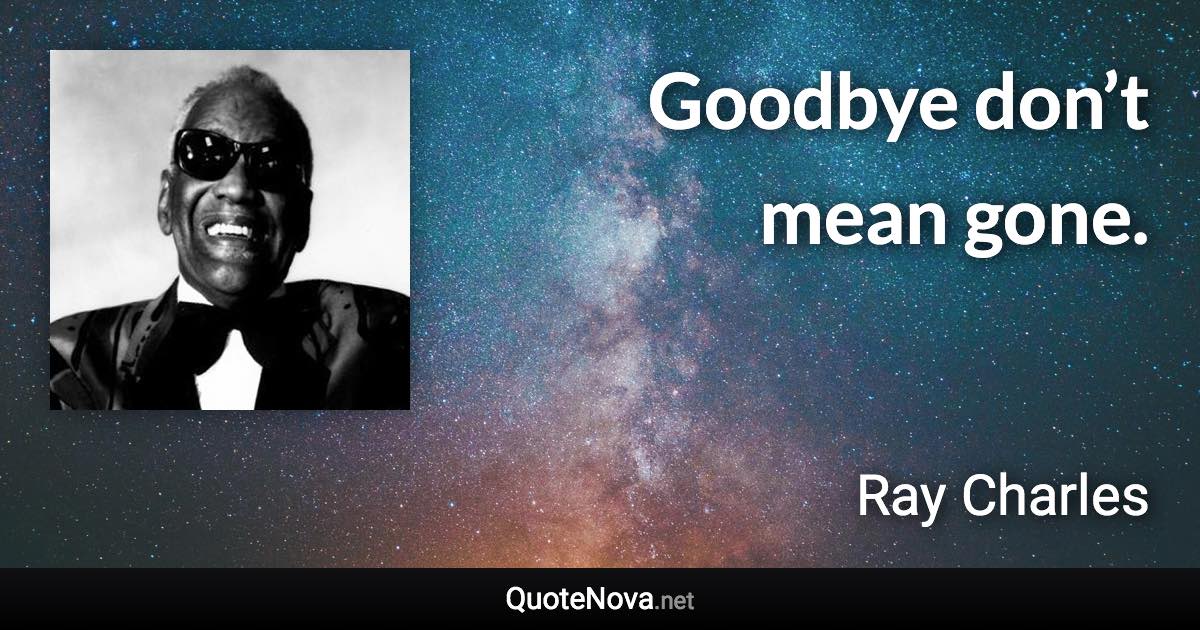 Goodbye don’t mean gone. - Ray Charles quote