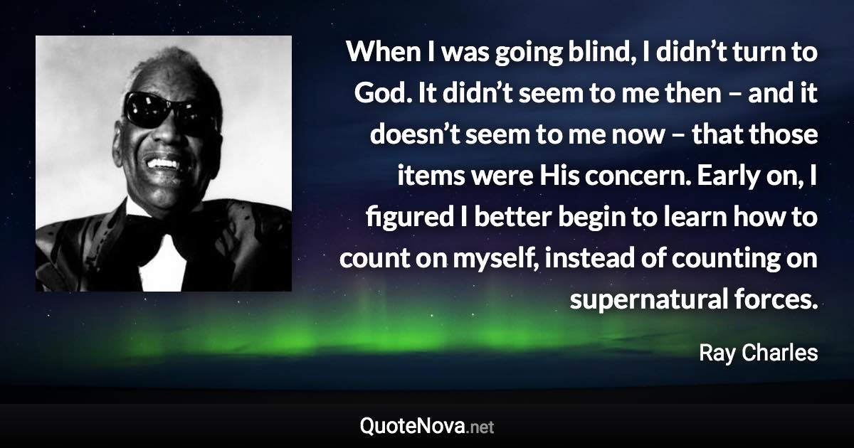 When I was going blind, I didn’t turn to God. It didn’t seem to me then – and it doesn’t seem to me now – that those items were His concern. Early on, I figured I better begin to learn how to count on myself, instead of counting on supernatural forces. - Ray Charles quote