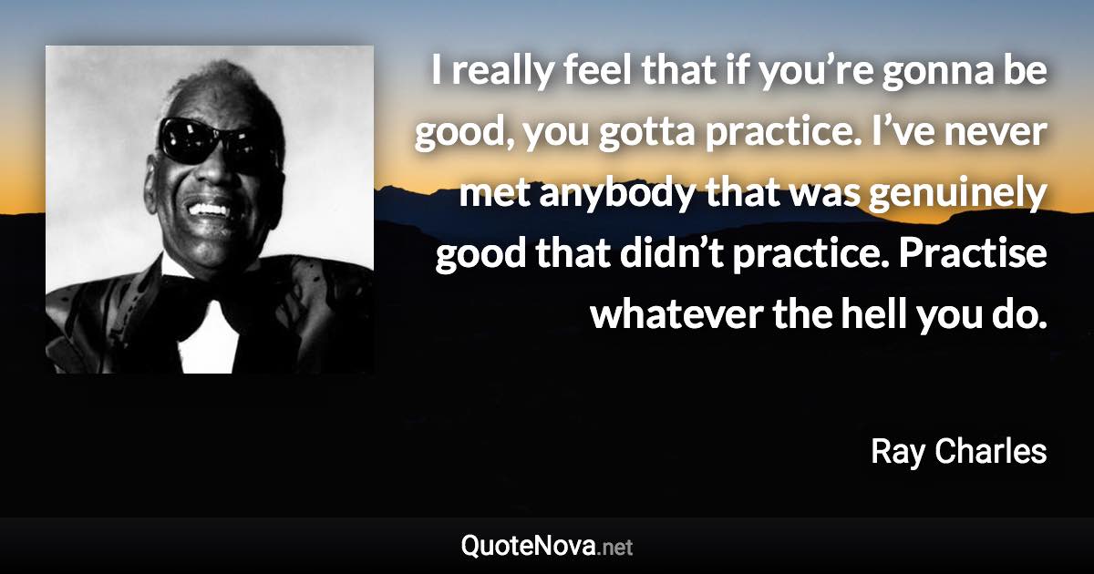 I really feel that if you’re gonna be good, you gotta practice. I’ve never met anybody that was genuinely good that didn’t practice. Practise whatever the hell you do. - Ray Charles quote