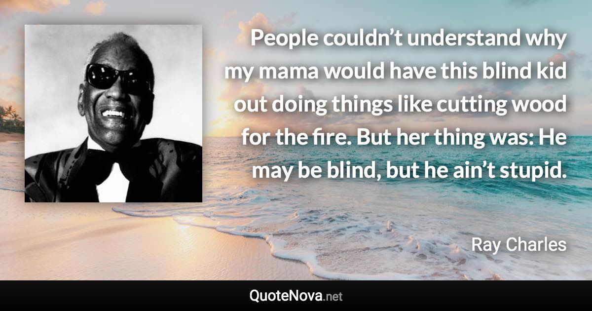 People couldn’t understand why my mama would have this blind kid out doing things like cutting wood for the fire. But her thing was: He may be blind, but he ain’t stupid. - Ray Charles quote
