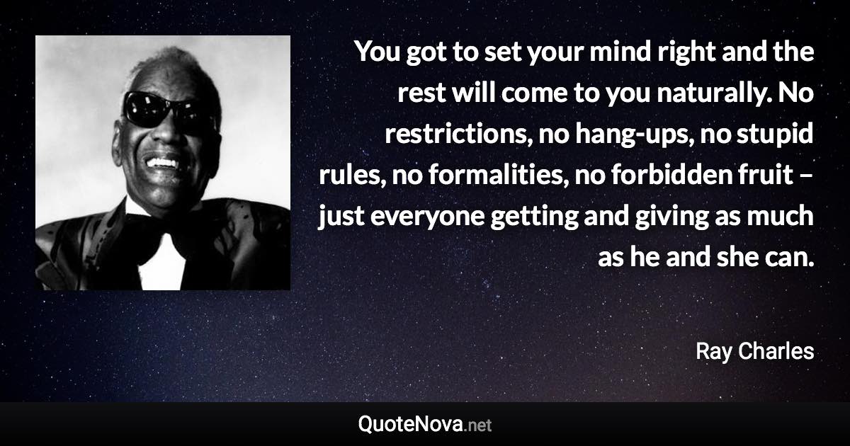 You got to set your mind right and the rest will come to you naturally. No restrictions, no hang-ups, no stupid rules, no formalities, no forbidden fruit – just everyone getting and giving as much as he and she can. - Ray Charles quote