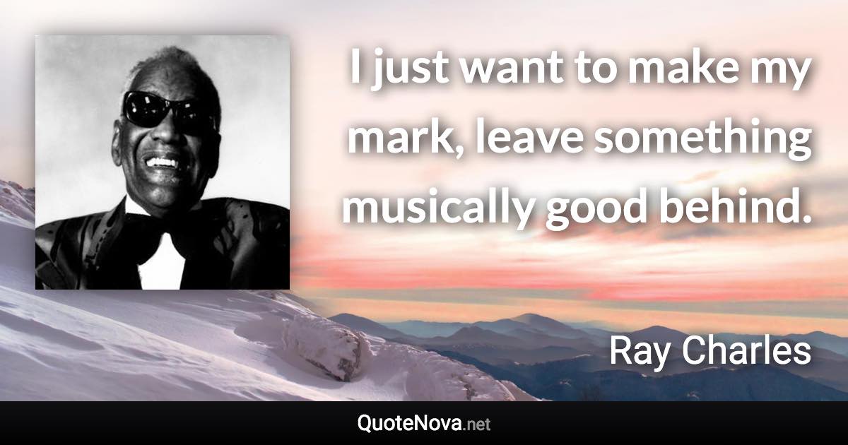 I just want to make my mark, leave something musically good behind. - Ray Charles quote
