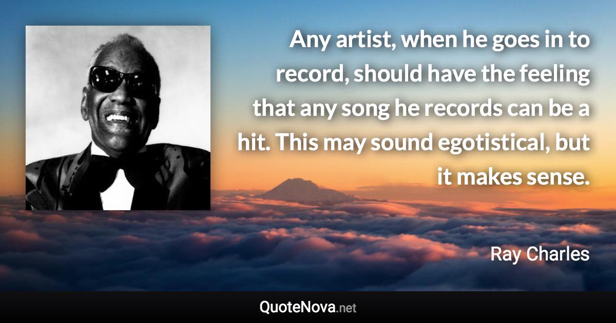 Any artist, when he goes in to record, should have the feeling that any song he records can be a hit. This may sound egotistical, but it makes sense. - Ray Charles quote