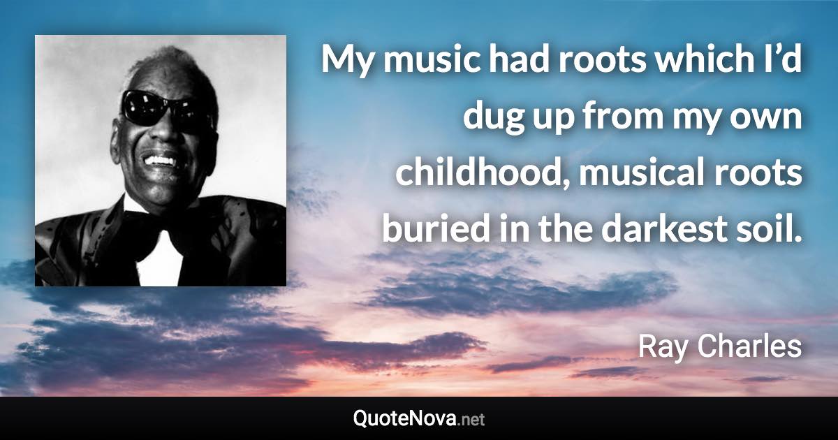 My music had roots which I’d dug up from my own childhood, musical roots buried in the darkest soil. - Ray Charles quote