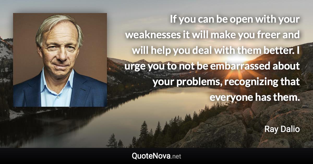 If you can be open with your weaknesses it will make you freer and will help you deal with them better. I urge you to not be embarrassed about your problems, recognizing that everyone has them. - Ray Dalio quote