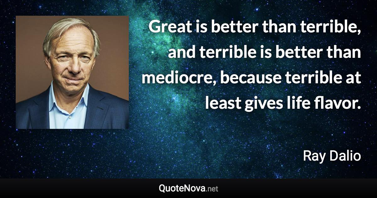 Great is better than terrible, and terrible is better than mediocre, because terrible at least gives life flavor. - Ray Dalio quote