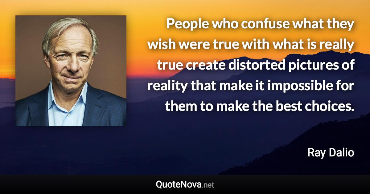 People who confuse what they wish were true with what is really true create distorted pictures of reality that make it impossible for them to make the best choices. - Ray Dalio quote