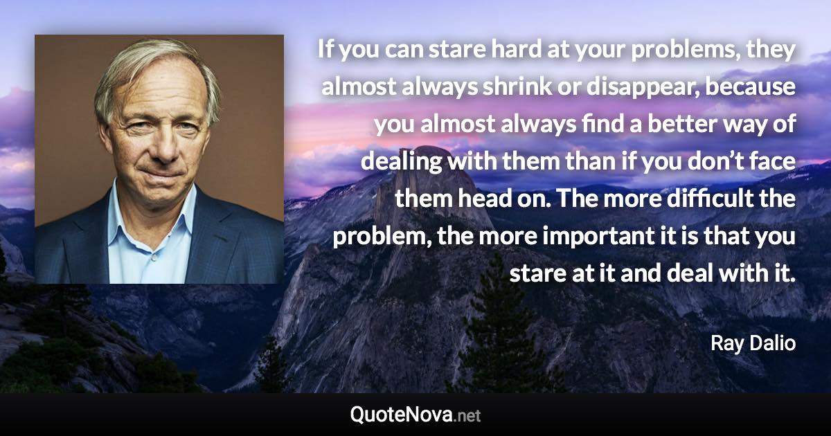 If you can stare hard at your problems, they almost always shrink or disappear, because you almost always find a better way of dealing with them than if you don’t face them head on. The more difficult the problem, the more important it is that you stare at it and deal with it. - Ray Dalio quote