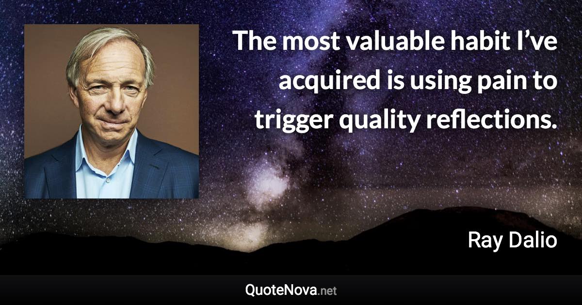 The most valuable habit I’ve acquired is using pain to trigger quality reflections. - Ray Dalio quote