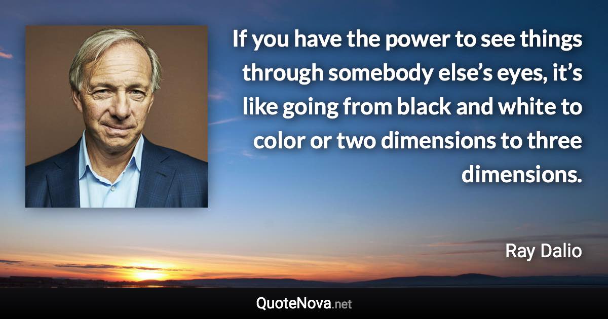 If you have the power to see things through somebody else’s eyes, it’s like going from black and white to color or two dimensions to three dimensions. - Ray Dalio quote