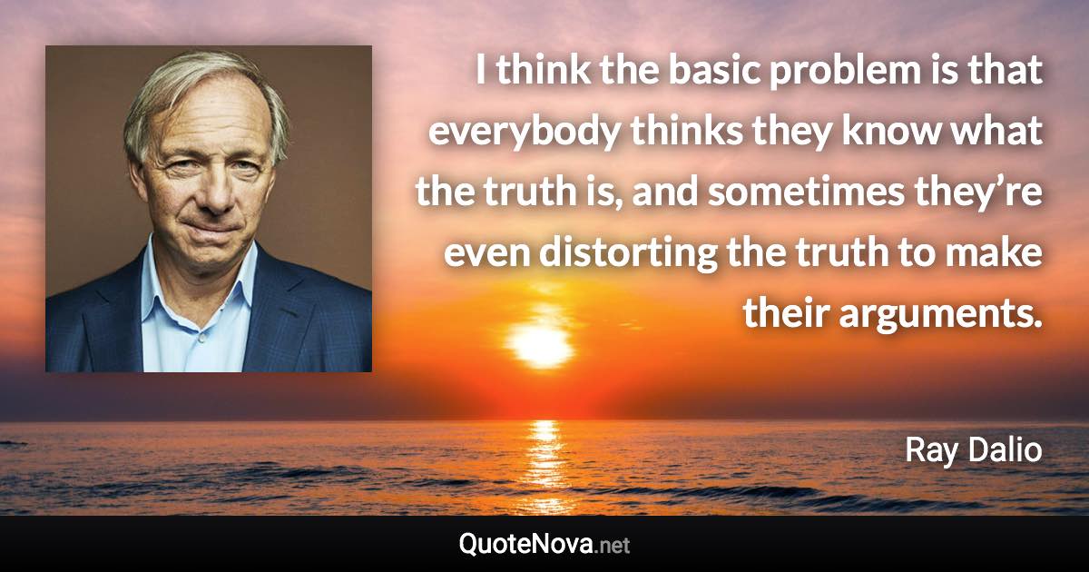 I think the basic problem is that everybody thinks they know what the truth is, and sometimes they’re even distorting the truth to make their arguments. - Ray Dalio quote