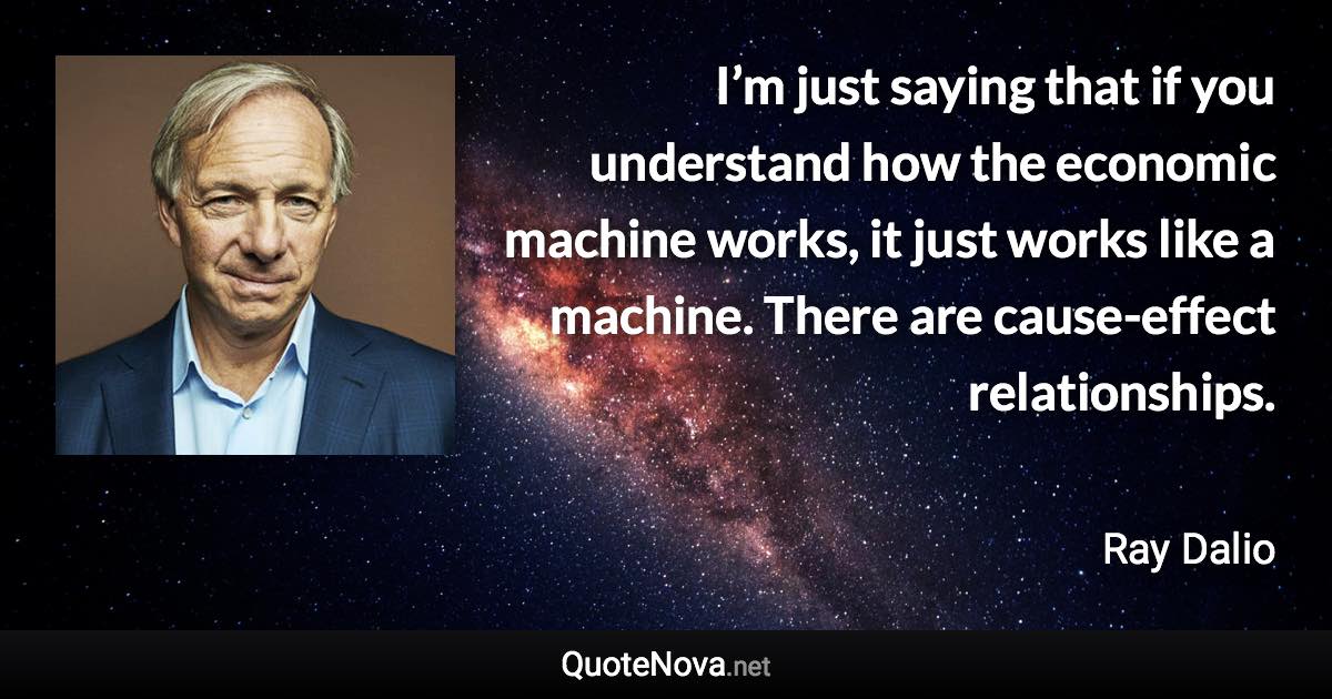 I’m just saying that if you understand how the economic machine works, it just works like a machine. There are cause-effect relationships. - Ray Dalio quote