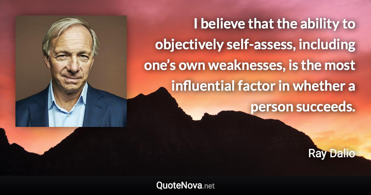 I believe that the ability to objectively self-assess, including one’s own weaknesses, is the most influential factor in whether a person succeeds. - Ray Dalio quote