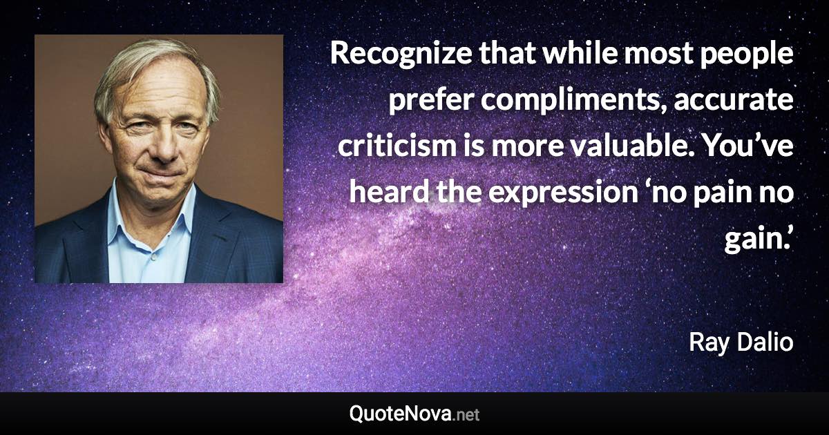 Recognize that while most people prefer compliments, accurate criticism is more valuable. You’ve heard the expression ‘no pain no gain.’ - Ray Dalio quote