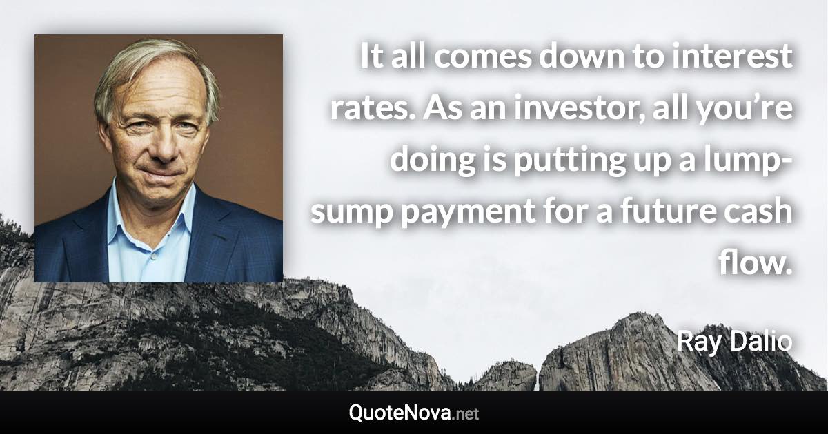 It all comes down to interest rates. As an investor, all you’re doing is putting up a lump-sump payment for a future cash flow. - Ray Dalio quote