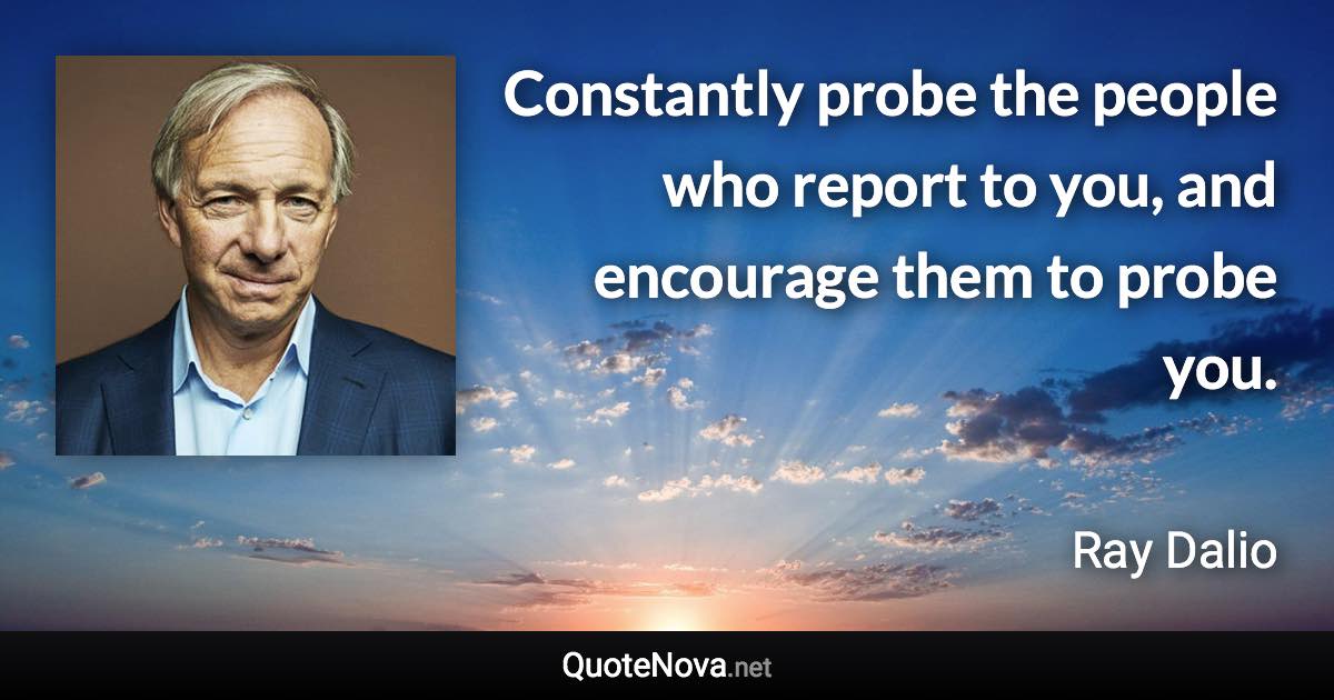 Constantly probe the people who report to you, and encourage them to probe you. - Ray Dalio quote