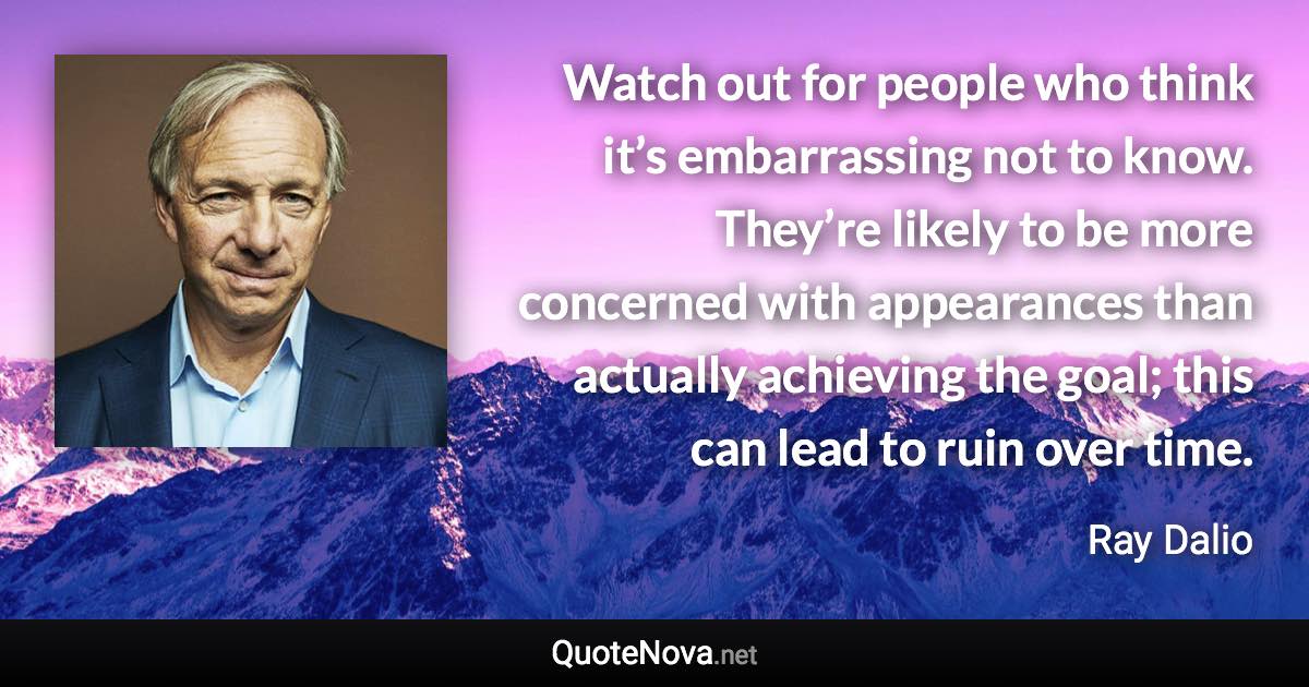 Watch out for people who think it’s embarrassing not to know. They’re likely to be more concerned with appearances than actually achieving the goal; this can lead to ruin over time. - Ray Dalio quote