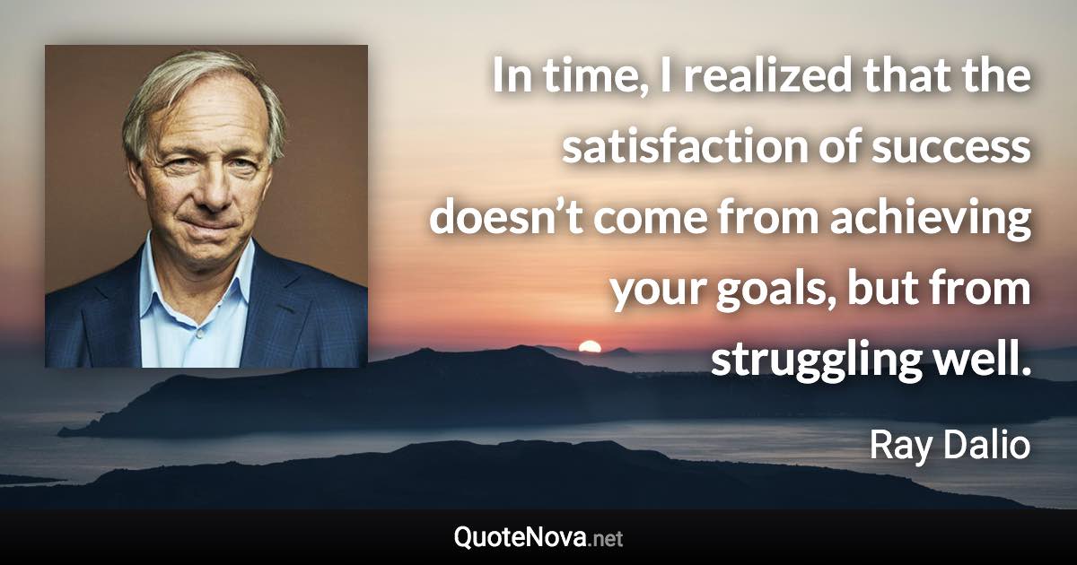 In time, I realized that the satisfaction of success doesn’t come from achieving your goals, but from struggling well. - Ray Dalio quote