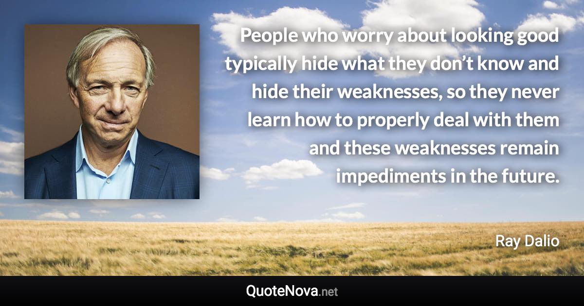 People who worry about looking good typically hide what they don’t know and hide their weaknesses, so they never learn how to properly deal with them and these weaknesses remain impediments in the future. - Ray Dalio quote