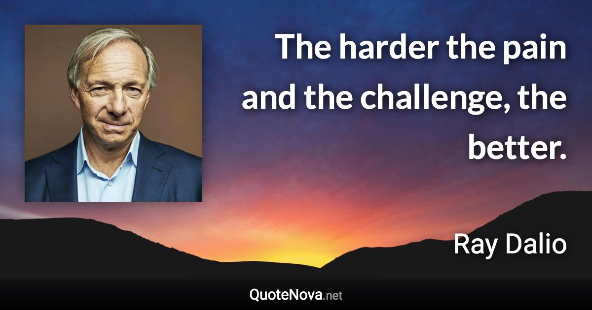 The harder the pain and the challenge, the better. - Ray Dalio quote